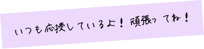 いつも応援しているよ！ 頑張ってね！