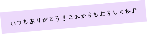 いつもありがとう！これからもよろしくね♪